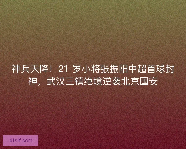神兵天降！21 岁小将张振阳中超首球封神，武汉三镇绝境逆袭北京国安