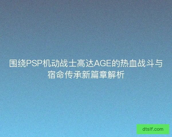 围绕PSP机动战士高达AGE的热血战斗与宿命传承新篇章解析