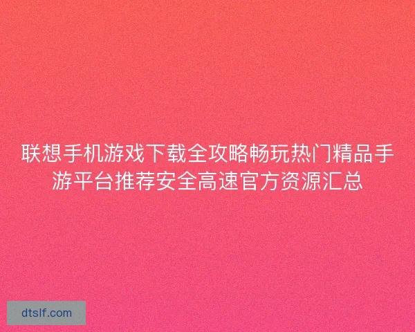 联想手机游戏下载全攻略畅玩热门精品手游平台推荐安全高速官方资源汇总