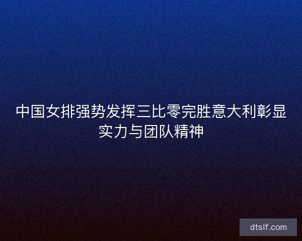 中国女排强势发挥三比零完胜意大利彰显实力与团队精神