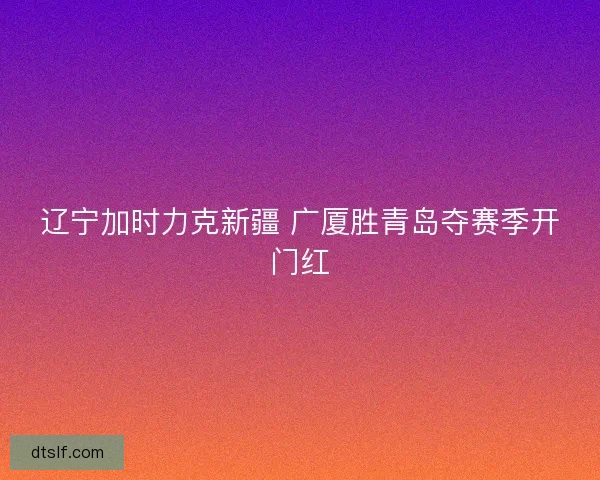 辽宁加时力克新疆 广厦胜青岛夺赛季开门红