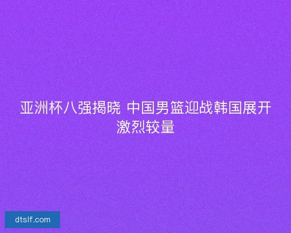 亚洲杯八强揭晓 中国男篮迎战韩国展开激烈较量