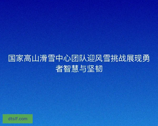 国家高山滑雪中心团队迎风雪挑战展现勇者智慧与坚韧