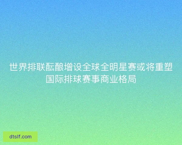 世界排联酝酿增设全球全明星赛或将重塑国际排球赛事商业格局