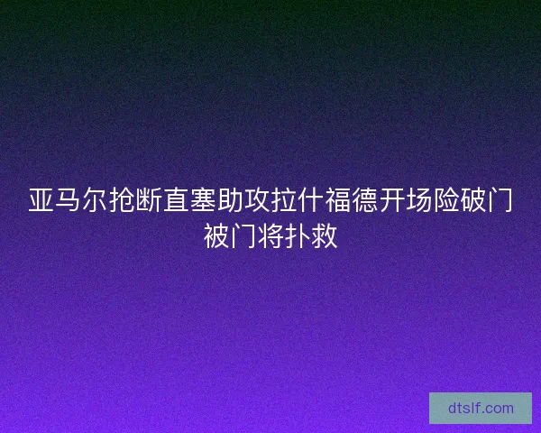 亚马尔抢断直塞助攻拉什福德开场险破门被门将扑救