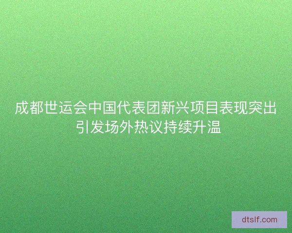 成都世运会中国代表团新兴项目表现突出 引发场外热议持续升温