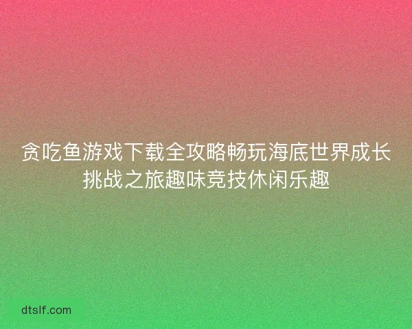 贪吃鱼游戏下载全攻略畅玩海底世界成长挑战之旅趣味竞技休闲乐趣