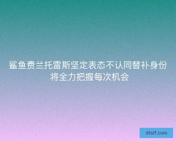 鲨鱼费兰托雷斯坚定表态不认同替补身份 将全力把握每次机会