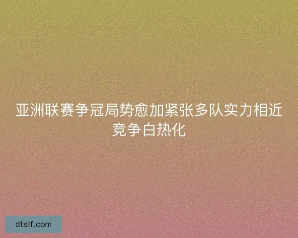 亚洲联赛争冠局势愈加紧张多队实力相近竞争白热化