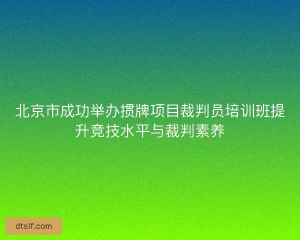 北京市成功举办掼牌项目裁判员培训班提升竞技水平与裁判素养