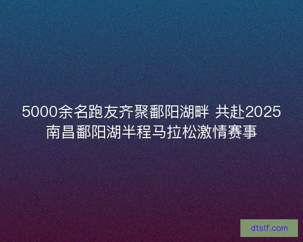 5000余名跑友齐聚鄱阳湖畔 共赴2025南昌鄱阳湖半程马拉松激情赛事