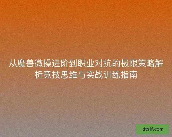 从魔兽微操进阶到职业对抗的极限策略解析竞技思维与实战训练指南