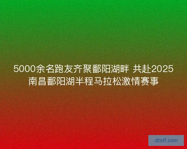 5000余名跑友齐聚鄱阳湖畔 共赴2025南昌鄱阳湖半程马拉松激情赛事