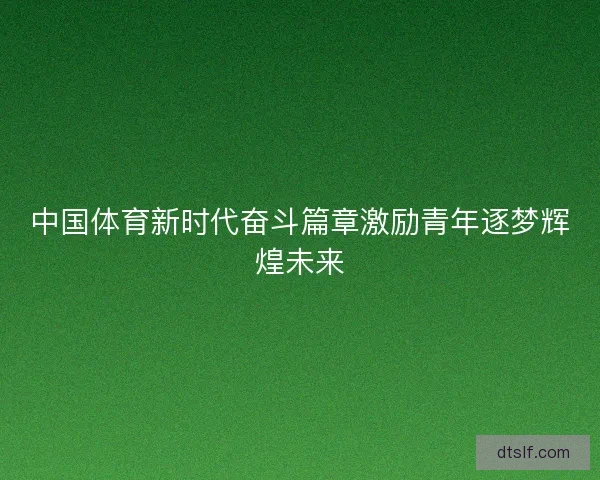 中国体育新时代奋斗篇章激励青年逐梦辉煌未来