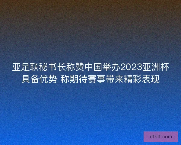 亚足联秘书长称赞中国举办2023亚洲杯具备优势 称期待赛事带来精彩表现