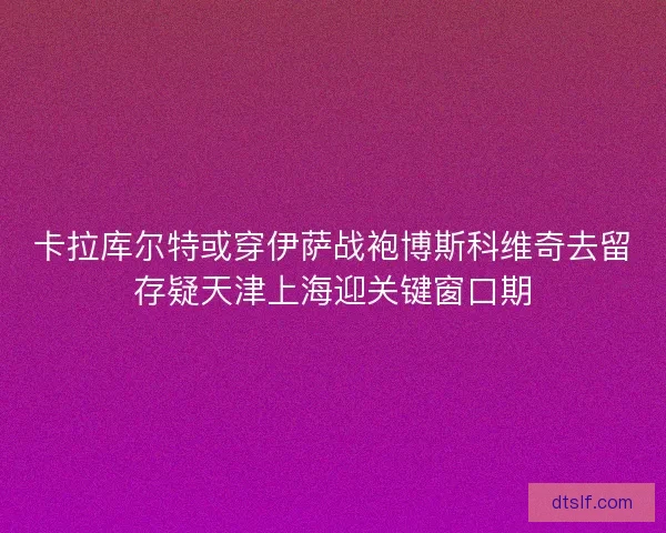 卡拉库尔特或穿伊萨战袍博斯科维奇去留存疑天津上海迎关键窗口期