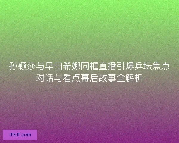 孙颖莎与早田希娜同框直播引爆乒坛焦点对话与看点幕后故事全解析